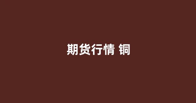 期货行情 铜(期货行情铜lme)_https://www.xzdzcjx.com_上交所_第1张